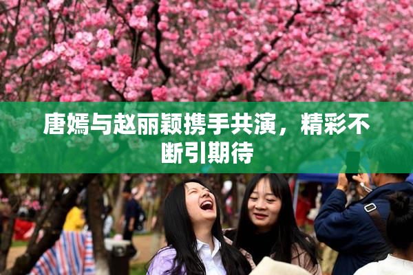 唐嫣与赵丽颖携手共演，精彩不断引期待
