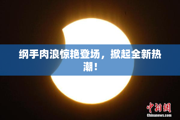 纲手肉浪惊艳登场，掀起全新热潮！