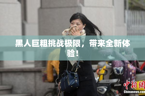 黑人巨粗挑战极限，带来全新体验！