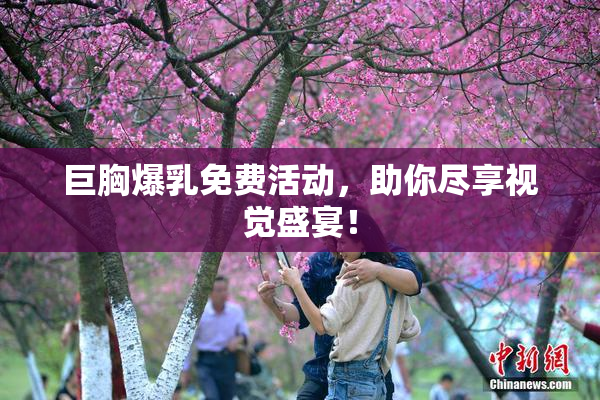 巨胸爆乳免费活动，助你尽享视觉盛宴！