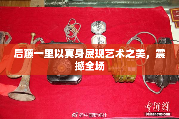 后藤一里以真身展现艺术之美，震撼全场