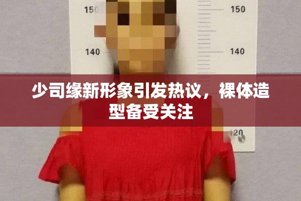 少司缘新形象引发热议，裸体造型备受关注