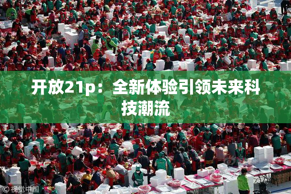 开放21p：全新体验引领未来科技潮流