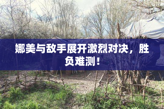 娜美与敌手展开激烈对决，胜负难测！