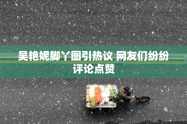吴艳妮脚丫图引热议 网友们纷纷评论点赞