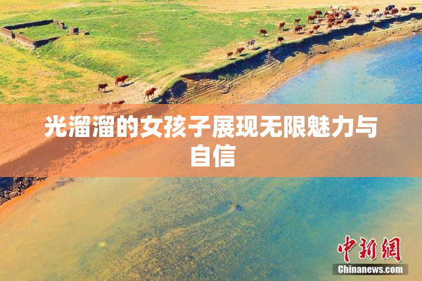 光溜溜的女孩子展现无限魅力与自信