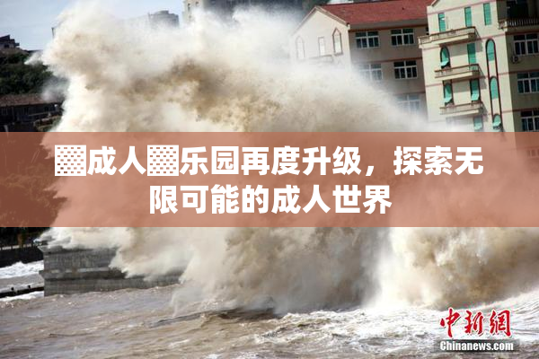 ▓成人▓乐园再度升级，探索无限可能的成人世界