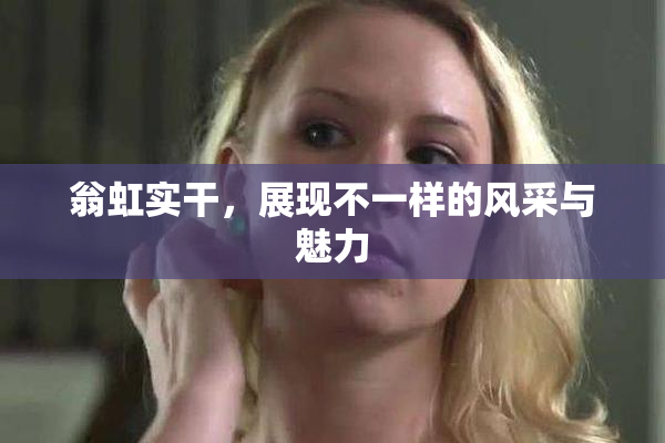 翁虹实干，展现不一样的风采与魅力