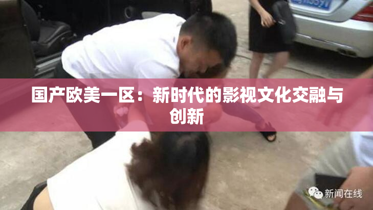国产欧美一区：新时代的影视文化交融与创新