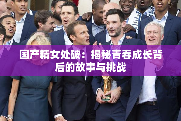 国产精女处破：揭秘青春成长背后的故事与挑战