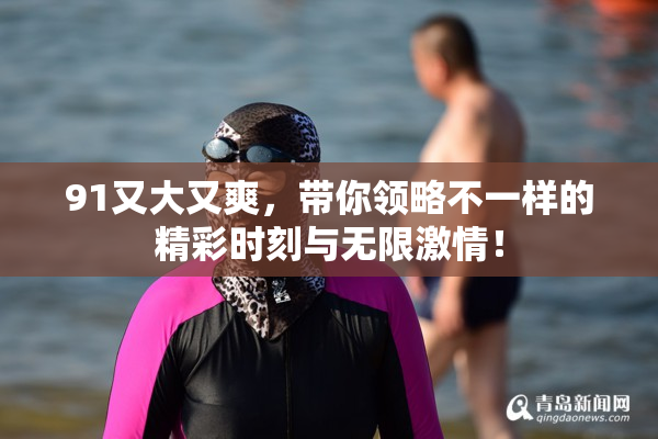 91又大又爽，带你领略不一样的精彩时刻与无限激情！