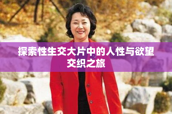 探索性生交大片中的人性与欲望交织之旅