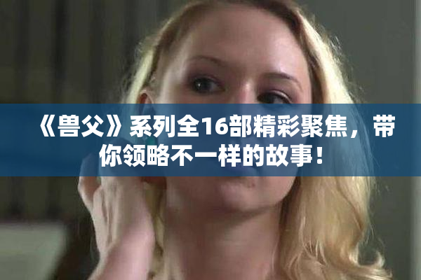 《兽父》系列全16部精彩聚焦，带你领略不一样的故事！