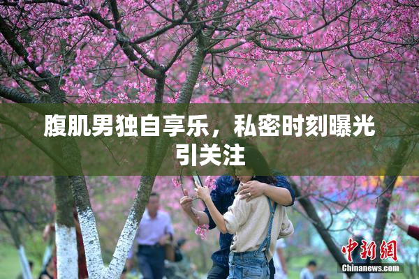 腹肌男独自享乐，私密时刻曝光引关注