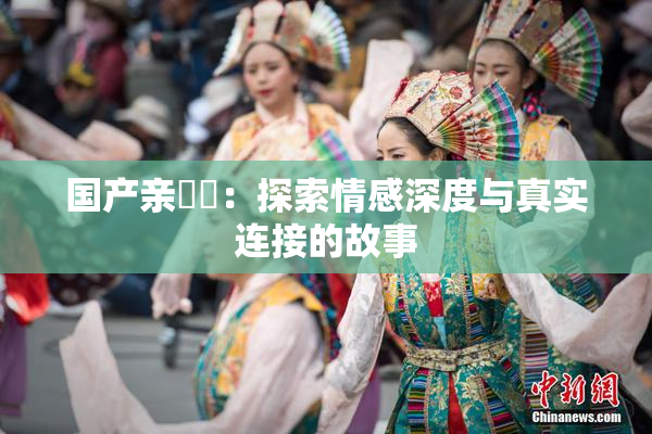 国产亲妺妺：探索情感深度与真实连接的故事