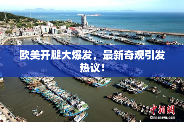 欧美开腿大爆发，最新奇观引发热议！