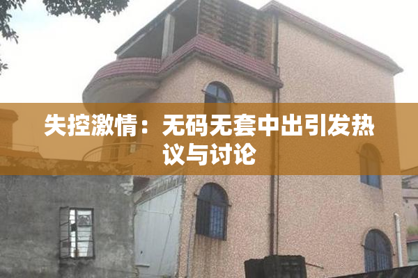 失控激情：无码无套中出引发热议与讨论