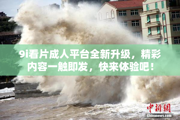 9i看片成人平台全新升级，精彩内容一触即发，快来体验吧！