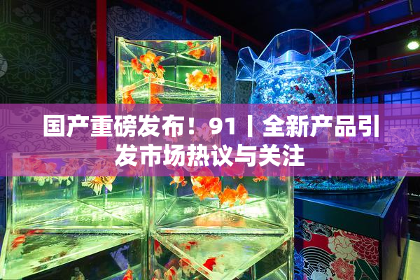 国产重磅发布！91丨全新产品引发市场热议与关注