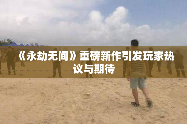 《永劫无间》重磅新作引发玩家热议与期待