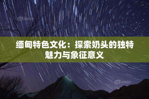 缅甸特色文化：探索奶头的独特魅力与象征意义