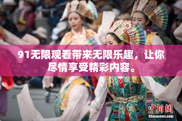 91无限观看带来无限乐趣，让你尽情享受精彩内容。