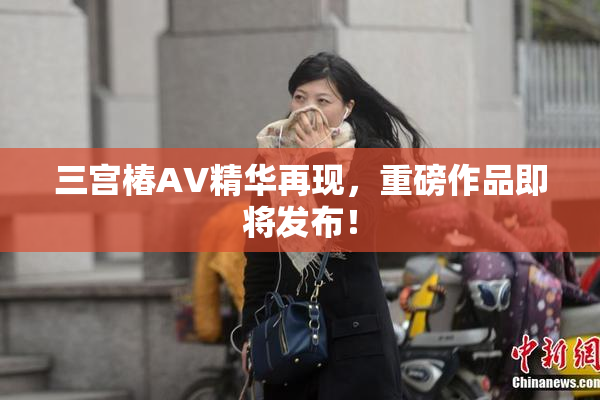 三宫椿AV精华再现，重磅作品即将发布！