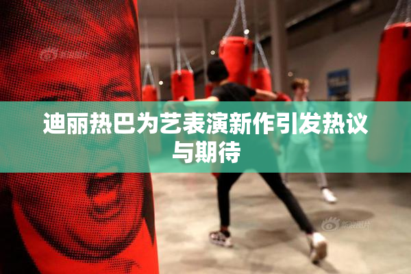 迪丽热巴为艺表演新作引发热议与期待