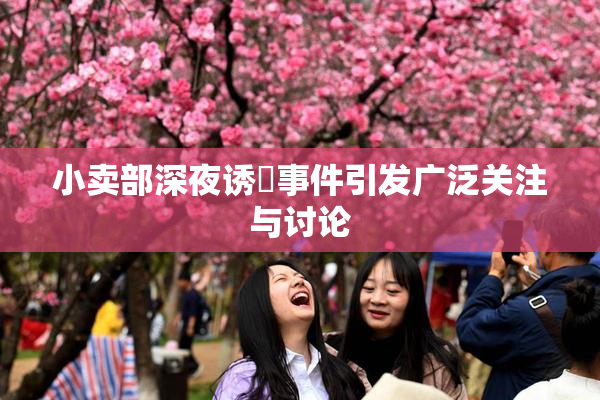 小卖部深夜诱奷事件引发广泛关注与讨论