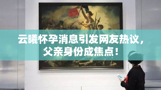 云曦怀孕消息引发网友热议，父亲身份成焦点！