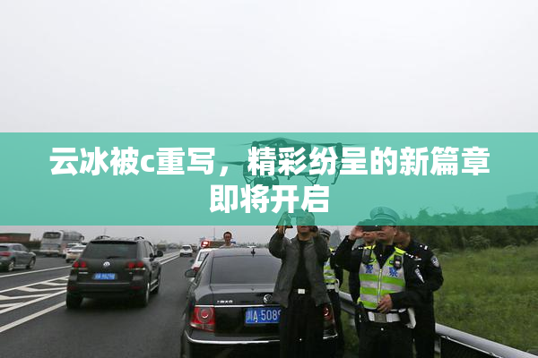 云冰被c重写，精彩纷呈的新篇章即将开启