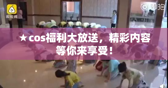 ★cos福利大放送，精彩内容等你来享受！