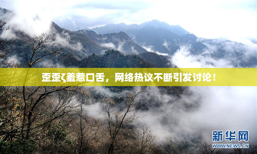 歪歪ζ羞惹口舌，网络热议不断引发讨论！