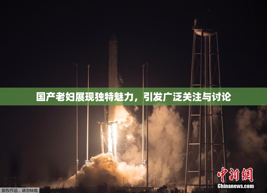 国产老妇展现独特魅力，引发广泛关注与讨论