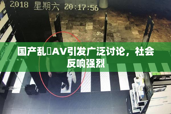 国产乱婬AV引发广泛讨论，社会反响强烈