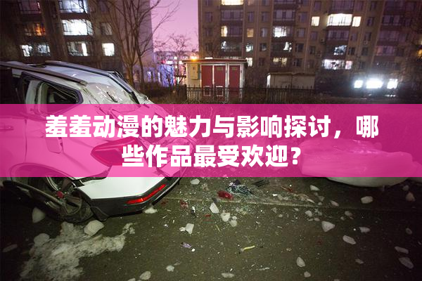 羞羞动漫的魅力与影响探讨，哪些作品最受欢迎？