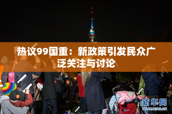 热议99国重：新政策引发民众广泛关注与讨论