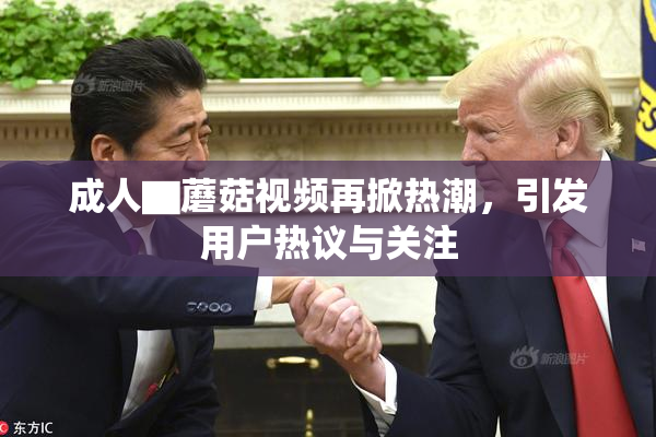 成人▇蘑菇视频再掀热潮，引发用户热议与关注