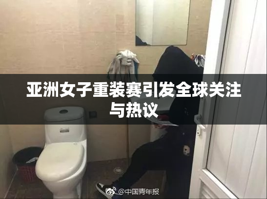 亚洲女子重装赛引发全球关注与热议
