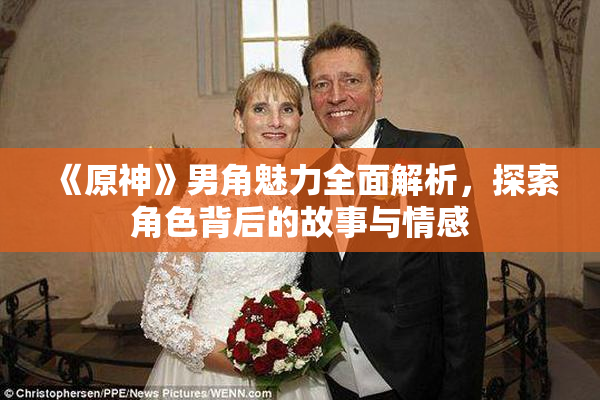 《原神》男角魅力全面解析，探索角色背后的故事与情感