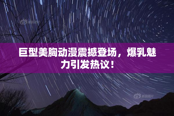巨型美胸动漫震撼登场，爆乳魅力引发热议！