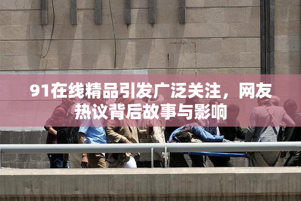 91在线精品引发广泛关注，网友热议背后故事与影响