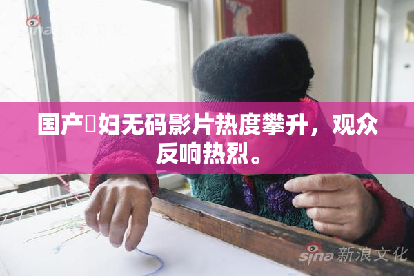 国产婬妇无码影片热度攀升，观众反响热烈。