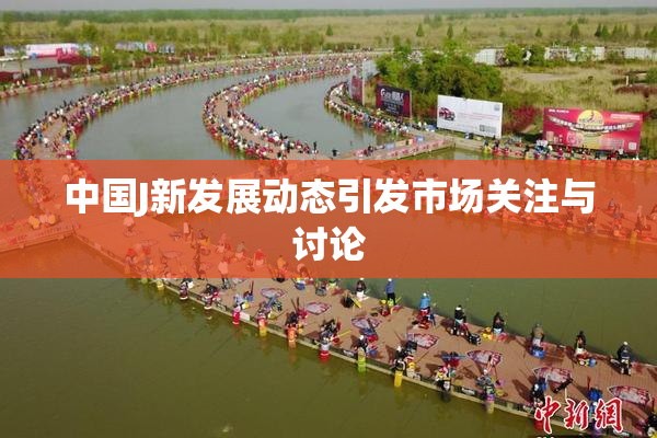 中国J新发展动态引发市场关注与讨论