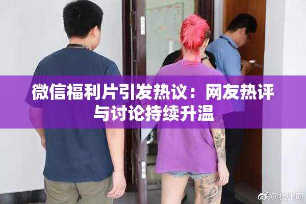 微信福利片引发热议：网友热评与讨论持续升温