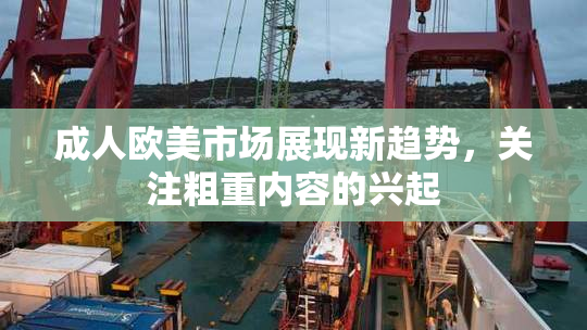 成人欧美市场展现新趋势，关注粗重内容的兴起