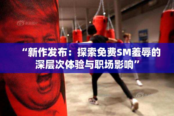 “新作发布：探索免费SM羞辱的深层次体验与职场影响”