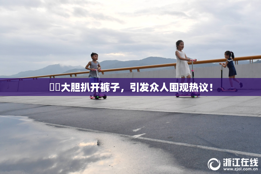 妺妺大胆扒开裤子，引发众人围观热议！