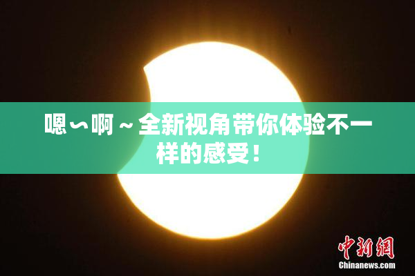 嗯∽啊～全新视角带你体验不一样的感受！