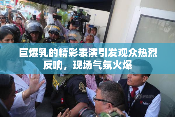 巨爆乳的精彩表演引发观众热烈反响，现场气氛火爆